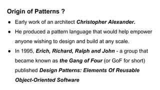 Origin of Patterns ?
● Early work of an architect Christopher Alexander.
● He produced a pattern language that would help empower
anyone wishing to design and build at any scale.
● In 1995, Erich, Richard, Ralph and John - a group that
became known as the Gang of Four (or GoF for short)
published Design Patterns: Elements Of Reusable
Object-Oriented Software
 