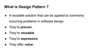 What is Design Pattern ?
● A reusable solution that can be applied to commonly
occurring problems in software design.
● They’re proven.
● They’re reusable.
● They’re expressive.
● They offer value.
 