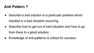 Anti Pattern ?
● Describe a bad solution to a particular problem which
resulted in a bad situation occurring.
● Describe how to get out of said situation and how to go
from there to a good solution.
● Knowledge of anti-patterns is critical for success.
 