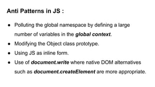 Anti Patterns in JS :
● Polluting the global namespace by defining a large
number of variables in the global context.
● Modifying the Object class prototype.
● Using JS as inline form.
● Use of document.write where native DOM alternatives
such as document.createElement are more appropriate.
 