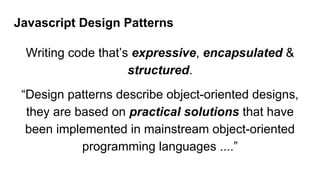 Javascript Design Patterns
Writing code that’s expressive, encapsulated &
structured.
“Design patterns describe object-oriented designs,
they are based on practical solutions that have
been implemented in mainstream object-oriented
programming languages ....”
 