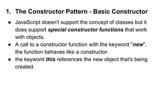 1. The Constructor Pattern - Basic Constructor
● JavaScript doesn't support the concept of classes but it
does support special constructor functions that work
with objects.
● A call to a constructor function with the keyword "new",
the function behaves like a constructor.
● the keyword this references the new object that's being
created.
 