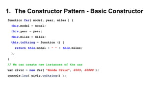 1. The Constructor Pattern - Basic Constructor
function Car( model, year, miles ) {
this.model = model;
this.year = year;
this.miles = miles;
this.toString = function () {
return this.model + " " + this.miles;
};
}
// We can create new instances of the car
var civic = new Car( "Honda Civic", 2009, 20000 );
console.log( civic.toString() );
 