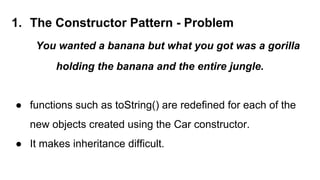 1. The Constructor Pattern - Problem
You wanted a banana but what you got was a gorilla
holding the banana and the entire jungle.
● functions such as toString() are redefined for each of the
new objects created using the Car constructor.
● It makes inheritance difficult.
 