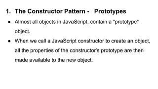 1. The Constructor Pattern - Prototypes
● Almost all objects in JavaScript, contain a "prototype"
object.
● When we call a JavaScript constructor to create an object,
all the properties of the constructor's prototype are then
made available to the new object.
 