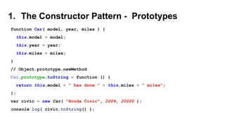 1. The Constructor Pattern - Prototypes
function Car( model, year, miles ) {
this.model = model;
this.year = year;
this.miles = miles;
}
// Object.prototype.newMethod
Car.prototype.toString = function () {
return this.model + " has done " + this.miles + " miles";
};
var civic = new Car( "Honda Civic", 2009, 20000 );
console.log( civic.toString() );
 