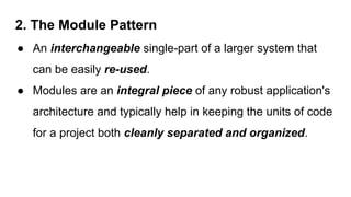 2. The Module Pattern
● An interchangeable single-part of a larger system that
can be easily re-used.
● Modules are an integral piece of any robust application's
architecture and typically help in keeping the units of code
for a project both cleanly separated and organized.
 