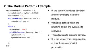 2. The Module Pattern - Example
var myNamespace = (function () {
var myPrivateVar, myPrivateMethod;
myPrivateVar = 0;
myPrivateMethod = function( foo ) {
console.log( foo );
};
return {
myPublicVar: "foo",
myPublicFunction: function( bar ) {
myPrivateVar++;
myPrivateMethod( bar );
}
};
})();
● In the pattern, variables declared
are only available inside the
module.
● Variables defined within the
returning object are available to
everyone.
● This allows us to simulate privacy.
● It is the idea of true encapsulation,
at least from a JavaScript
perspective.
 