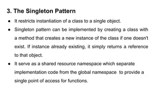 3. The Singleton Pattern
● It restricts instantiation of a class to a single object.
● Singleton pattern can be implemented by creating a class with
a method that creates a new instance of the class if one doesn't
exist. If instance already existing, it simply returns a reference
to that object.
● It serve as a shared resource namespace which separate
implementation code from the global namespace to provide a
single point of access for functions.
 
