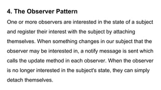 4. The Observer Pattern
One or more observers are interested in the state of a subject
and register their interest with the subject by attaching
themselves. When something changes in our subject that the
observer may be interested in, a notify message is sent which
calls the update method in each observer. When the observer
is no longer interested in the subject's state, they can simply
detach themselves.
 