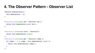 4. The Observer Pattern - Observer List
function ObserverList(){
this.observerList = [];
}
ObserverList.prototype.add = function( obj ){
return this.observerList.push( obj );
};
ObserverList.prototype.count = function(){
return this.observerList.length;
};
ObserverList.prototype.get = function( index ){
if( index > -1 && index < this.observerList.length ){
return this.observerList[ index ];
}
};
 