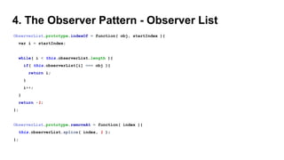 4. The Observer Pattern - Observer List
ObserverList.prototype.indexOf = function( obj, startIndex ){
var i = startIndex;
while( i < this.observerList.length ){
if( this.observerList[i] === obj ){
return i;
}
i++;
}
return -1;
};
ObserverList.prototype.removeAt = function( index ){
this.observerList.splice( index, 1 );
};
 