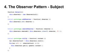 4. The Observer Pattern - Subject
function Subject(){
this.observers = new ObserverList();
}
Subject.prototype.addObserver = function( observer ){
this.observers.add( observer );
};
Subject.prototype.removeObserver = function( observer ){
this.observers.removeAt( this.observers.indexOf( observer, 0 ) );
};
Subject.prototype.notify = function( context ){
var observerCount = this.observers.count();
for(var i=0; i < observerCount; i++){
this.observers.get(i).update( context );
}
};
 