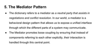 5. The Mediator Pattern
● The dictionary refers to a mediator as a neutral party that assists in
negotiations and conflict resolution. In our world, a mediator is a
behavioral design pattern that allows us to expose a unified interface
through which the different parts of a system may communicate.
● The Mediator promotes loose coupling by ensuring that instead of
components referring to each other explicitly, their interaction is
handled through this central point.
 