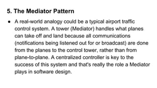 5. The Mediator Pattern
● A real-world analogy could be a typical airport traffic
control system. A tower (Mediator) handles what planes
can take off and land because all communications
(notifications being listened out for or broadcast) are done
from the planes to the control tower, rather than from
plane-to-plane. A centralized controller is key to the
success of this system and that's really the role a Mediator
plays in software design.
 