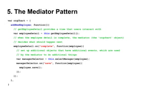 5. The Mediator Pattern
var orgChart = {
addNewEmployee: function(){
// getEmployeeDetail provides a view that users interact with
var employeeDetail = this.getEmployeeDetail();
// when the employee detail is complete, the mediator (the 'orgchart' object)
// decides what should happen next
employeeDetail.on("complete", function(employee){
// set up additional objects that have additional events, which are used
// by the mediator to do additional things
var managerSelector = this.selectManager(employee);
managerSelector.on("save", function(employee){
employee.save();
});
});
},
}
 