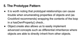 5. The Prototype Pattern
● It is worth noting that prototypal relationships can cause
trouble when enumerating properties of objects and (as
Crockford recommends) wrapping the contents of the loop
in a hasOwnProperty() check..
● Object.create also allows us to easily implement
advanced concepts such as differential inheritance where
objects are able to directly inherit from other objects.
 