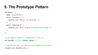 5. The Prototype Pattern
var myCar = {
name: "Ford Escort",
drive: function () {
console.log( "Weeee. I'm driving!" );
},
panic: function () {
console.log( "Wait. How do you stop this thing?" );
}
};
// Use Object.create to instantiate a new car
var yourCar = Object.create( myCar );
// Now we can see that one is a prototype of the other
console.log( yourCar.name );
 