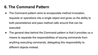 6. The Command Pattern
● The Command pattern aims to encapsulate method invocation,
requests or operations into a single object and gives us the ability to
both parameterize and pass method calls around that can be
executed.
● The general idea behind the Command pattern is that it provides us a
means to separate the responsibilities of issuing commands from
anything executing commands, delegating this responsibility to
different objects instead.
 