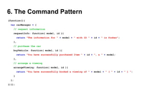 6. The Command Pattern
(function(){
var carManager = {
// request information
requestInfo: function( model, id ){
return "The information for " + model + " with ID " + id + " is foobar";
},
// purchase the car
buyVehicle: function( model, id ){
return "You have successfully purchased Item " + id + ", a " + model;
},
// arrange a viewing
arrangeViewing: function( model, id ){
return "You have successfully booked a viewing of " + model + " ( " + id + " ) ";
}
};
})();
 