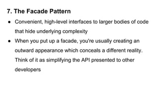 7. The Facade Pattern
● Convenient, high-level interfaces to larger bodies of code
that hide underlying complexity
● When you put up a facade, you're usually creating an
outward appearance which conceals a different reality.
Think of it as simplifying the API presented to other
developers
 