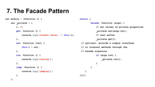7. The Facade Pattern
var module = (function () {
var _private = {
i: 5,
get: function () {
console.log('current value:' + this.i);
},
set: function (val) {
this.i = val;
},
run: function () {
console.log('running');
},
jump: function () {
console.log('jumping');
}
};
return {
facade: function (args) {
// set values of private properties
_private.set(args.val);
// test setter
_private.get();
// optional: provide a simple interface
// to internal methods through the
// facade signature
if (args.run) {
_private.run();
}
}
}
}());
 