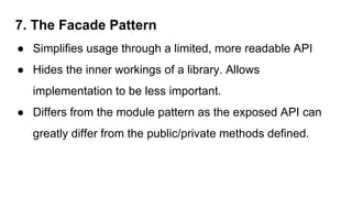 7. The Facade Pattern
● Simplifies usage through a limited, more readable API
● Hides the inner workings of a library. Allows
implementation to be less important.
● Differs from the module pattern as the exposed API can
greatly differ from the public/private methods defined.
 