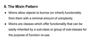 8. The Mixin Pattern
● Mixins allow objects to borrow (or inherit) functionality
from them with a minimal amount of complexity.
● Mixins are classes which offer functionality that can be
easily inherited by a sub-class or group of sub-classes for
the purpose of function re-use.
 