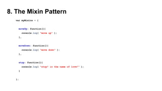 8. The Mixin Pattern
var myMixins = {
moveUp: function(){
console.log( "move up" );
},
moveDown: function(){
console.log( "move down" );
},
stop: function(){
console.log( "stop! in the name of love!" );
}
};
 