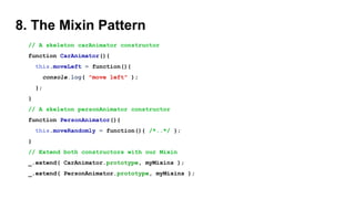8. The Mixin Pattern
// A skeleton carAnimator constructor
function CarAnimator(){
this.moveLeft = function(){
console.log( "move left" );
};
}
// A skeleton personAnimator constructor
function PersonAnimator(){
this.moveRandomly = function(){ /*..*/ };
}
// Extend both constructors with our Mixin
_.extend( CarAnimator.prototype, myMixins );
_.extend( PersonAnimator.prototype, myMixins );
 