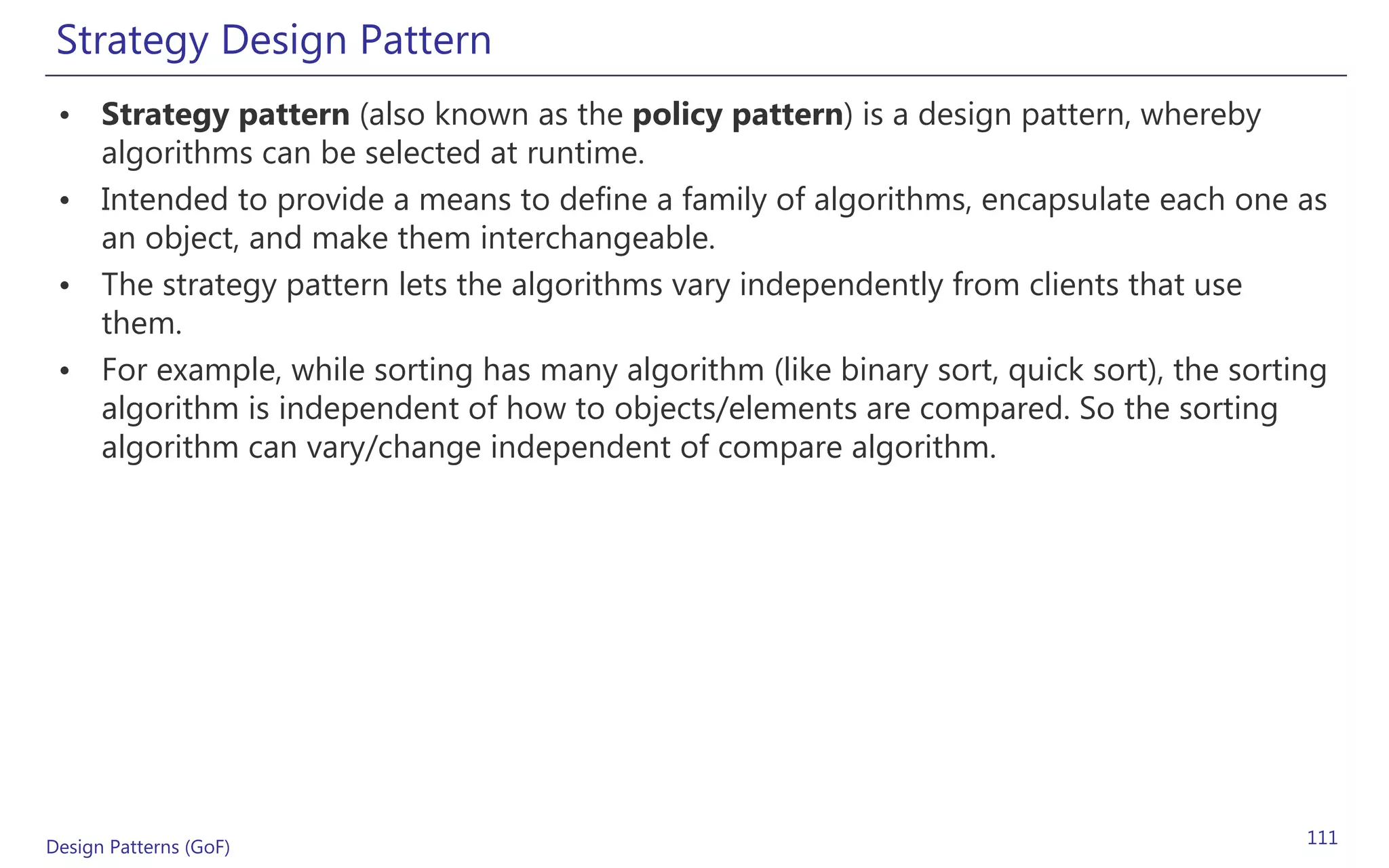 Strategy Design Pattern
 • Strategy pattern (also known as the policy pattern) is a design pattern, whereby
   algorithms can be selected at runtime.
 • Intended to provide a means to define a family of algorithms, encapsulate each one as
   an object, and make them interchangeable.
 • The strategy pattern lets the algorithms vary independently from clients that use
   them.
 • For example, while sorting has many algorithm (like binary sort, quick sort), the sorting
   algorithm is independent of how to objects/elements are compared. So the sorting
   algorithm can vary/change independent of compare algorithm.




Design Patterns (GoF)                                                                     111
 