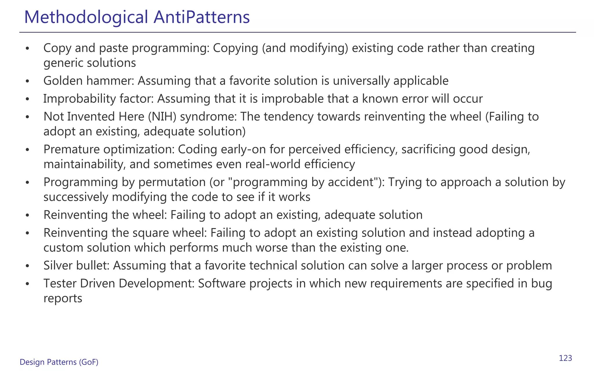 Methodological AntiPatterns
 •    Copy and paste programming: Copying (and modifying) existing code rather than creating
      generic solutions
 •    Golden hammer: Assuming that a favorite solution is universally applicable
 •    Improbability factor: Assuming that it is improbable that a known error will occur
 •    Not Invented Here (NIH) syndrome: The tendency towards reinventing the wheel (Failing to
      adopt an existing, adequate solution)
 •    Premature optimization: Coding early-on for perceived efficiency, sacrificing good design,
      maintainability, and sometimes even real-world efficiency
 •    Programming by permutation (or "programming by accident"): Trying to approach a solution by
      successively modifying the code to see if it works
 •    Reinventing the wheel: Failing to adopt an existing, adequate solution
 •    Reinventing the square wheel: Failing to adopt an existing solution and instead adopting a
      custom solution which performs much worse than the existing one.
 •    Silver bullet: Assuming that a favorite technical solution can solve a larger process or problem
 •    Tester Driven Development: Software projects in which new requirements are specified in bug
      reports




Design Patterns (GoF)                                                                               123
 