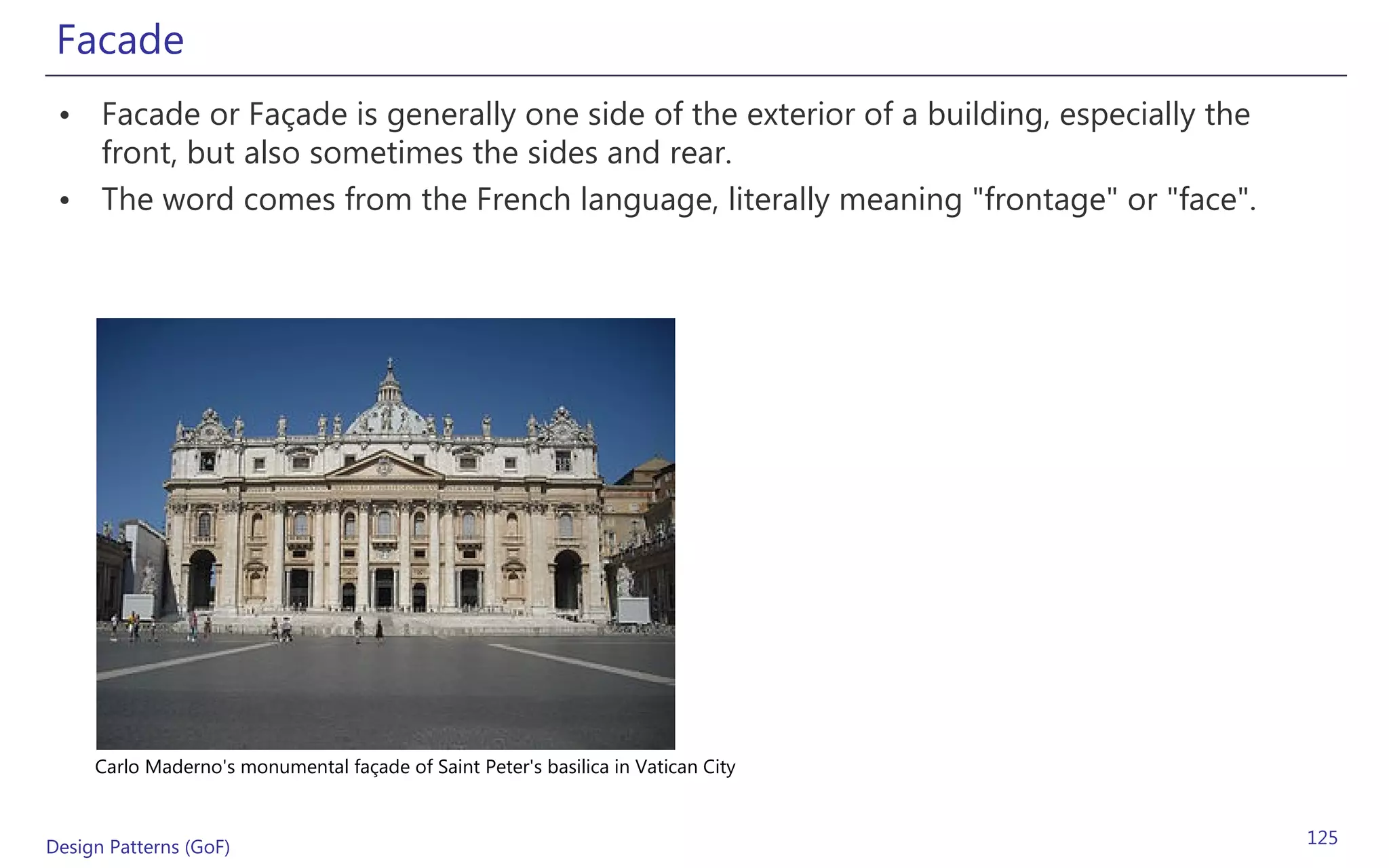 Facade
 • Facade or Façade is generally one side of the exterior of a building, especially the
   front, but also sometimes the sides and rear.
 • The word comes from the French language, literally meaning "frontage" or "face".




     Carlo Maderno's monumental façade of Saint Peter's basilica in Vatican City



Design Patterns (GoF)                                                                     125
 