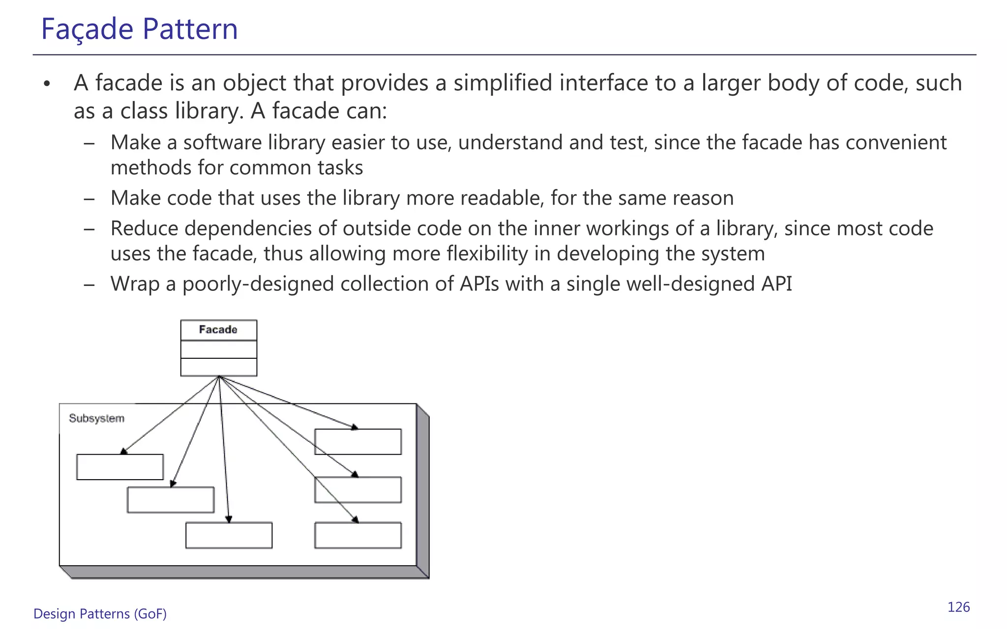 Façade Pattern
 • A facade is an object that provides a simplified interface to a larger body of code, such
   as a class library. A facade can:
       – Make a software library easier to use, understand and test, since the facade has convenient
         methods for common tasks
       – Make code that uses the library more readable, for the same reason
       – Reduce dependencies of outside code on the inner workings of a library, since most code
         uses the facade, thus allowing more flexibility in developing the system
       – Wrap a poorly-designed collection of APIs with a single well-designed API




Design Patterns (GoF)                                                                                  126
 