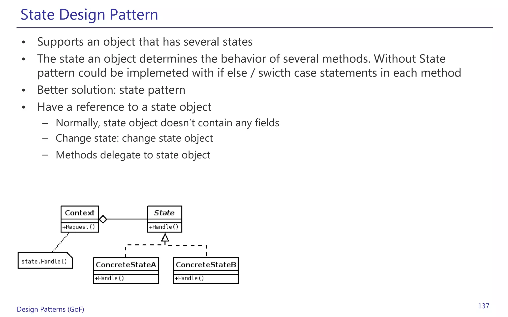 State Design Pattern
 • Supports an object that has several states
 • The state an object determines the behavior of several methods. Without State
   pattern could be implemeted with if else / swicth case statements in each method
 • Better solution: state pattern
 • Have a reference to a state object
       – Normally, state object doesn’t contain any fields
       – Change state: change state object
       – Methods delegate to state object




Design Patterns (GoF)                                                                 137
 