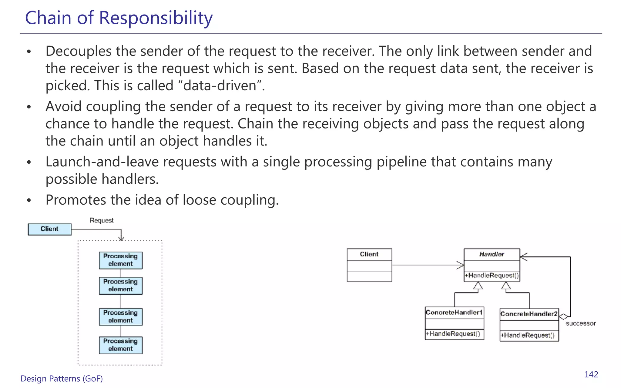 Chain of Responsibility
 • Decouples the sender of the request to the receiver. The only link between sender and
   the receiver is the request which is sent. Based on the request data sent, the receiver is
   picked. This is called “data-driven”.
 • Avoid coupling the sender of a request to its receiver by giving more than one object a
   chance to handle the request. Chain the receiving objects and pass the request along
   the chain until an object handles it.
 • Launch-and-leave requests with a single processing pipeline that contains many
   possible handlers.
 • Promotes the idea of loose coupling.




Design Patterns (GoF)                                                                      142
 