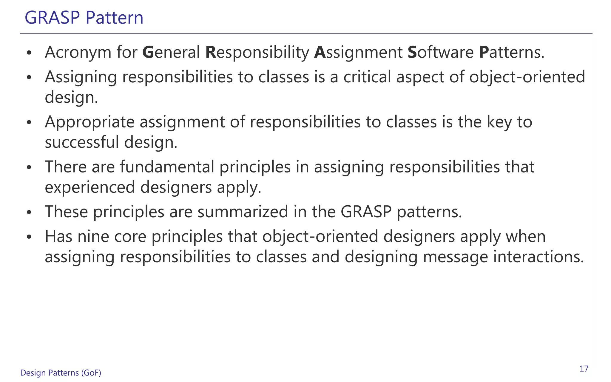 GRASP Pattern
 • Acronym for General Responsibility Assignment Software Patterns.
 • Assigning responsibilities to classes is a critical aspect of object-oriented
   design.
 • Appropriate assignment of responsibilities to classes is the key to
   successful design.
 • There are fundamental principles in assigning responsibilities that
   experienced designers apply.
 • These principles are summarized in the GRASP patterns.
 • Has nine core principles that object-oriented designers apply when
   assigning responsibilities to classes and designing message interactions.




Design Patterns (GoF)                                                          17
 