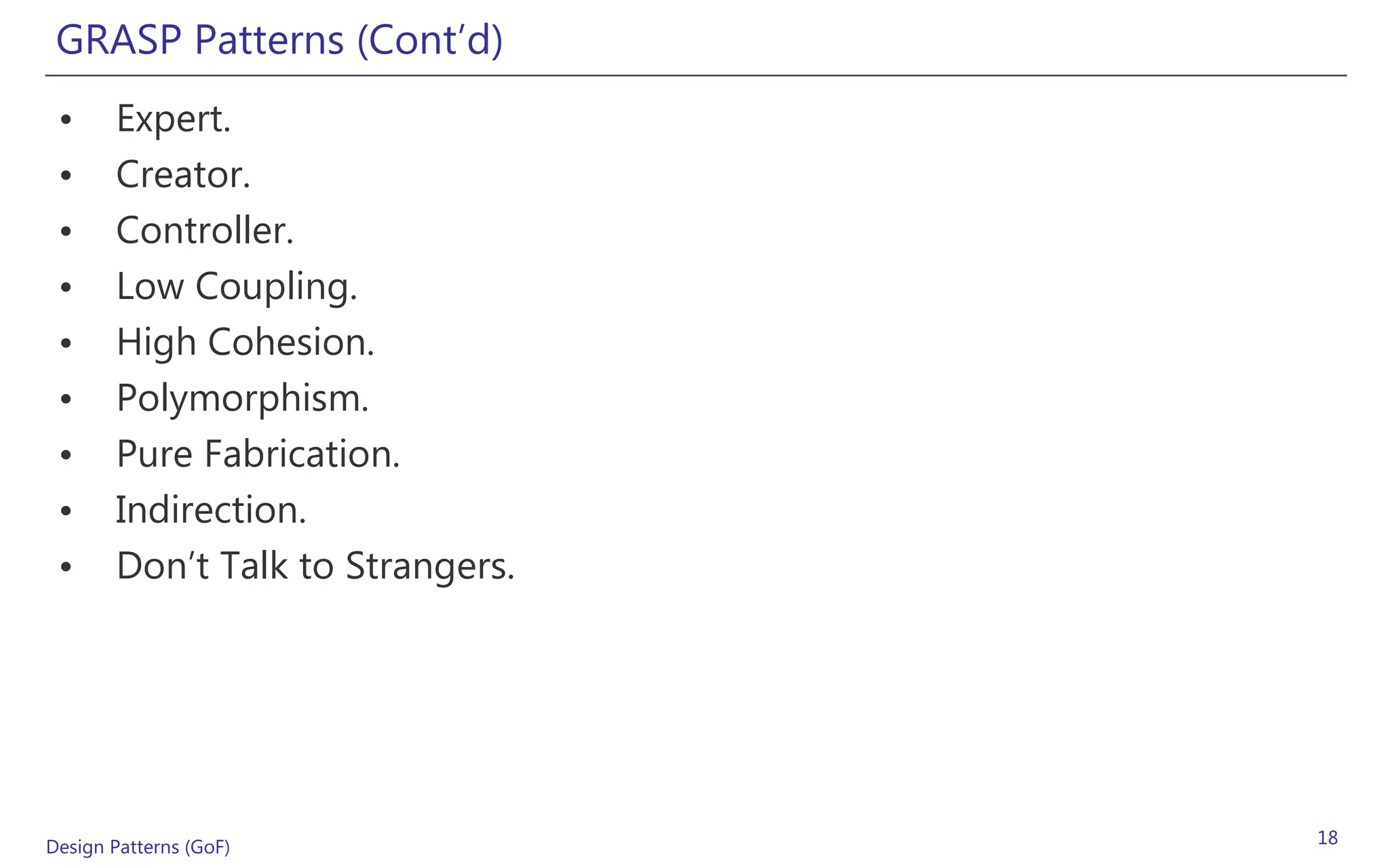 GRASP Patterns (Cont’d)
 •     Expert.
 •     Creator.
 •     Controller.
 •     Low Coupling.
 •     High Cohesion.
 •     Polymorphism.
 •     Pure Fabrication.
 •     Indirection.
 •     Don’t Talk to Strangers.




Design Patterns (GoF)             18
 