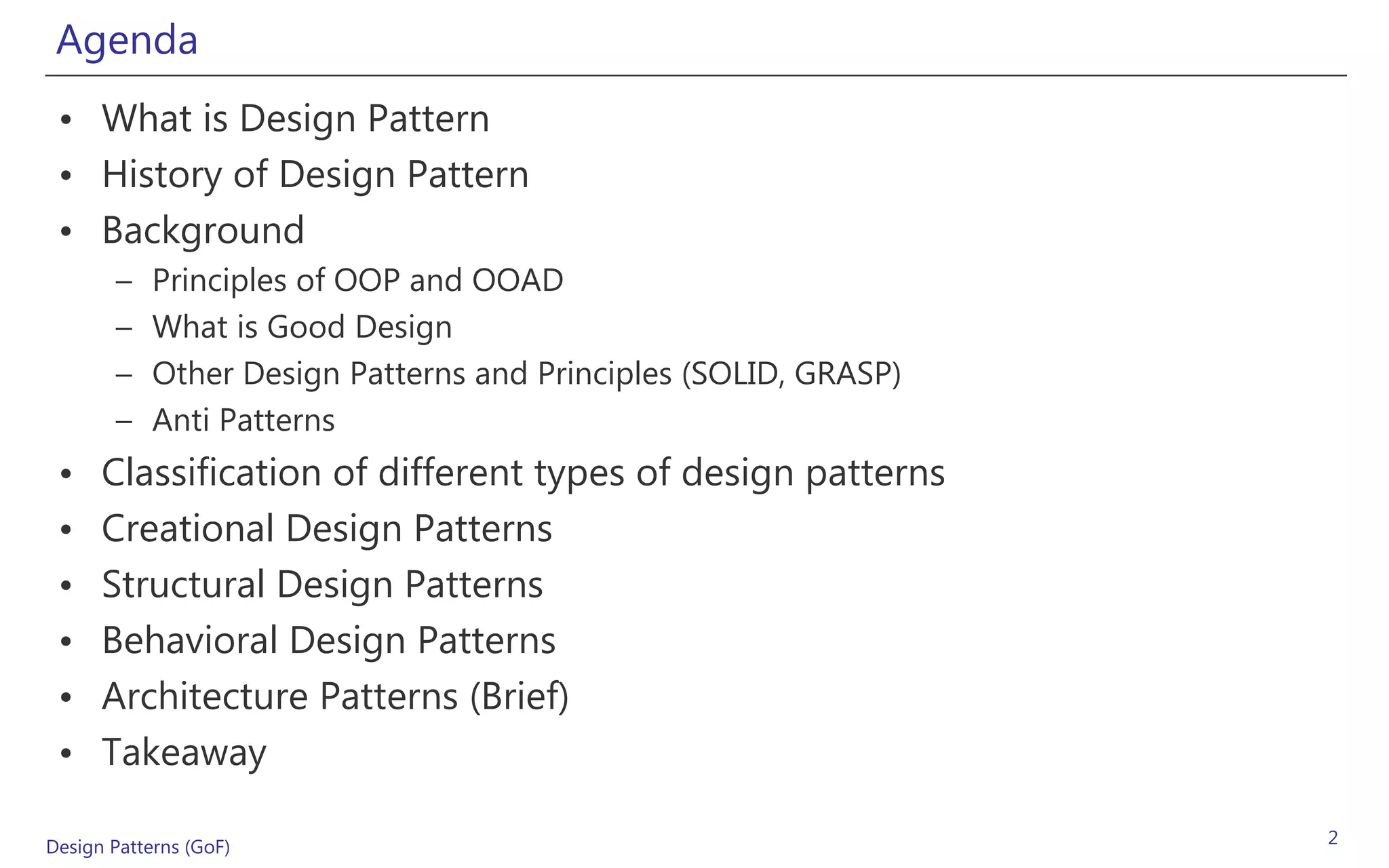Agenda
 • What is Design Pattern
 • History of Design Pattern
 • Background
       –    Principles of OOP and OOAD
       –    What is Good Design
       –    Other Design Patterns and Principles (SOLID, GRASP)
       –    Anti Patterns
 •    Classification of different types of design patterns
 •    Creational Design Patterns
 •    Structural Design Patterns
 •    Behavioral Design Patterns
 •    Architecture Patterns (Brief)
 •    Takeaway

Design Patterns (GoF)                                             2
 