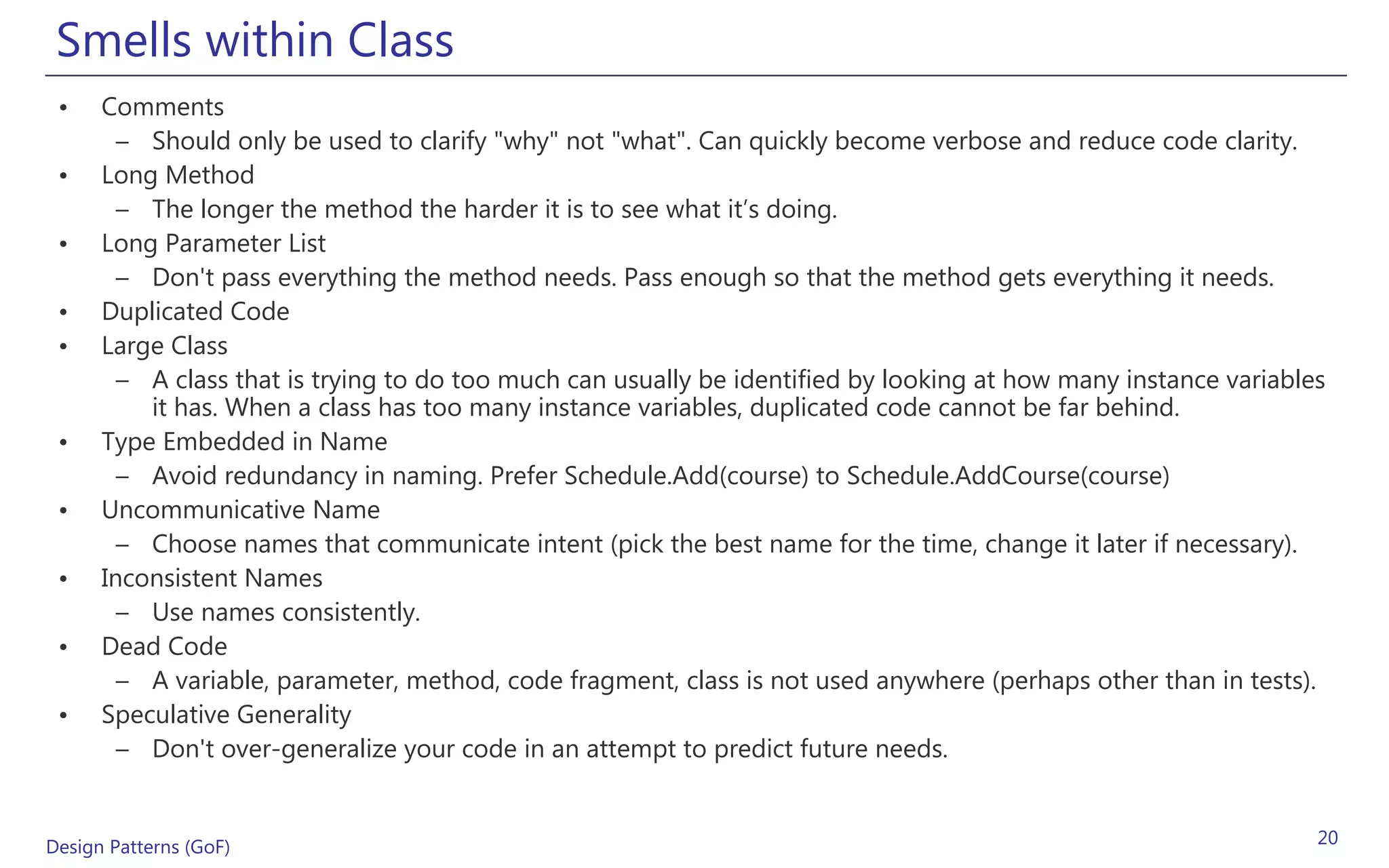 Smells within Class
 •    Comments
        – Should only be used to clarify "why" not "what". Can quickly become verbose and reduce code clarity.
 •    Long Method
        – The longer the method the harder it is to see what it’s doing.
 •    Long Parameter List
        – Don't pass everything the method needs. Pass enough so that the method gets everything it needs.
 •    Duplicated Code
 •    Large Class
        – A class that is trying to do too much can usually be identified by looking at how many instance variables
          it has. When a class has too many instance variables, duplicated code cannot be far behind.
 •    Type Embedded in Name
        – Avoid redundancy in naming. Prefer Schedule.Add(course) to Schedule.AddCourse(course)
 •    Uncommunicative Name
        – Choose names that communicate intent (pick the best name for the time, change it later if necessary).
 •    Inconsistent Names
        – Use names consistently.
 •    Dead Code
        – A variable, parameter, method, code fragment, class is not used anywhere (perhaps other than in tests).
 •    Speculative Generality
        – Don't over-generalize your code in an attempt to predict future needs.


Design Patterns (GoF)                                                                                             20
 