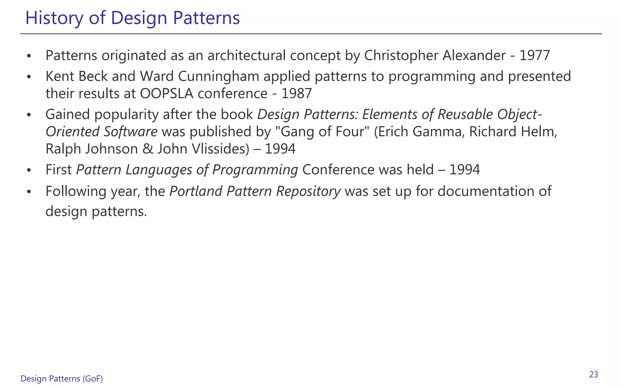 History of Design Patterns
 • Patterns originated as an architectural concept by Christopher Alexander - 1977
 • Kent Beck and Ward Cunningham applied patterns to programming and presented
   their results at OOPSLA conference - 1987
 • Gained popularity after the book Design Patterns: Elements of Reusable Object-
   Oriented Software was published by "Gang of Four" (Erich Gamma, Richard Helm,
   Ralph Johnson & John Vlissides) – 1994
 • First Pattern Languages of Programming Conference was held – 1994
 • Following year, the Portland Pattern Repository was set up for documentation of
   design patterns.




Design Patterns (GoF)                                                                23
 