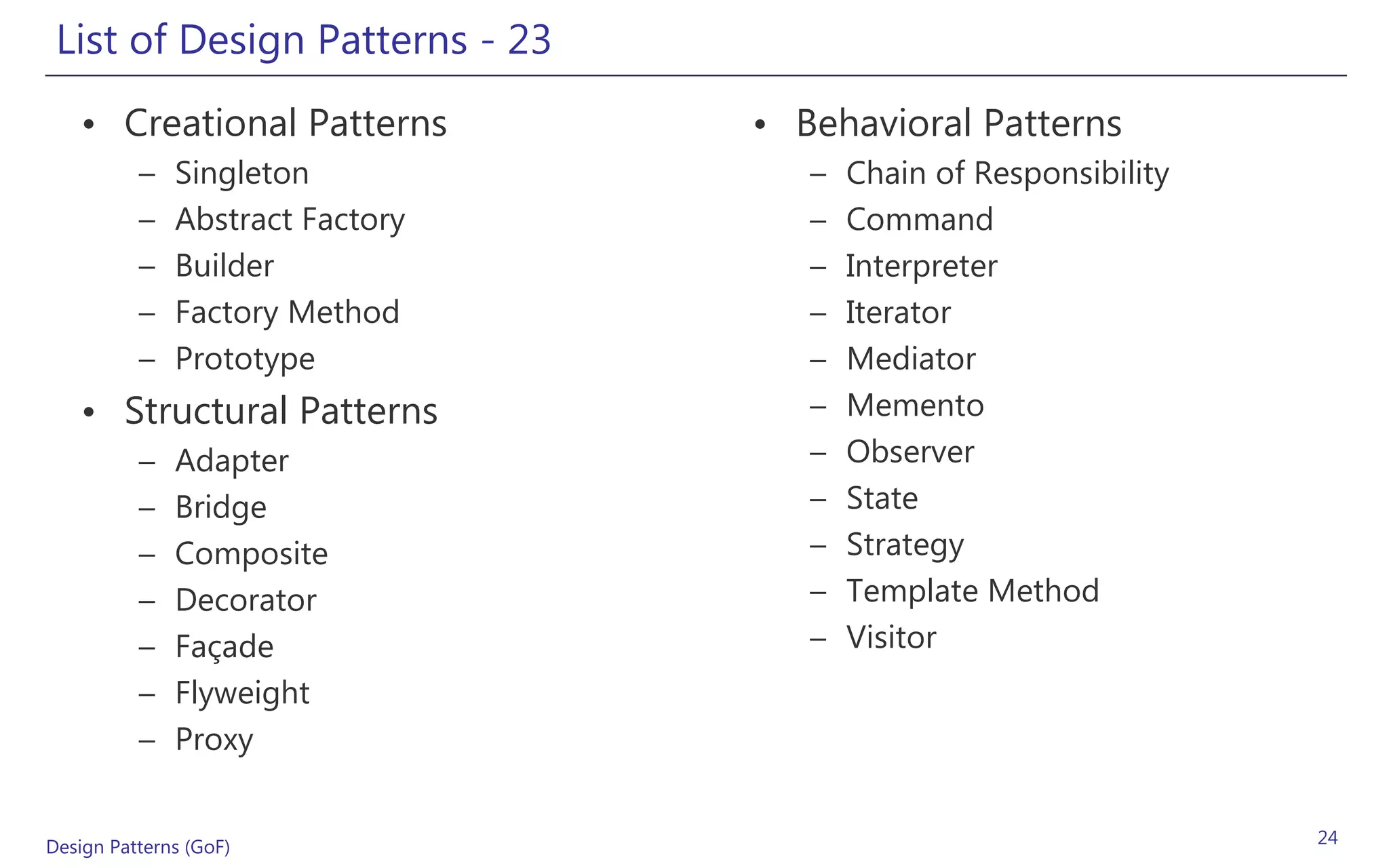 List of Design Patterns - 23
   • Creational Patterns         • Behavioral Patterns
          –   Singleton             –   Chain of Responsibility
          –   Abstract Factory      –   Command
          –   Builder               –   Interpreter
          –   Factory Method        –   Iterator
          –   Prototype             –   Mediator
   • Structural Patterns            –   Memento
          –   Adapter               –   Observer
          –   Bridge                –   State
          –   Composite             –   Strategy
          –   Decorator             –   Template Method
          –   Façade                –   Visitor
          –   Flyweight
          –   Proxy


Design Patterns (GoF)                                             24
 