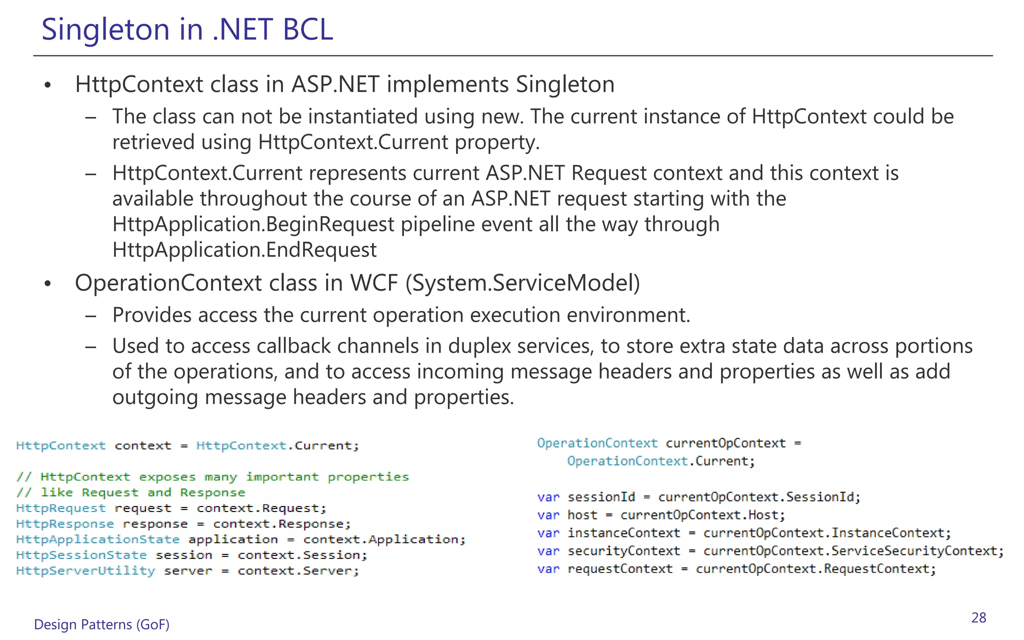 Singleton in .NET BCL
 • HttpContext class in ASP.NET implements Singleton
       – The class can not be instantiated using new. The current instance of HttpContext could be
         retrieved using HttpContext.Current property.
       – HttpContext.Current represents current ASP.NET Request context and this context is
         available throughout the course of an ASP.NET request starting with the
         HttpApplication.BeginRequest pipeline event all the way through
         HttpApplication.EndRequest
 • OperationContext class in WCF (System.ServiceModel)
       – Provides access the current operation execution environment.
       – Used to access callback channels in duplex services, to store extra state data across portions
         of the operations, and to access incoming message headers and properties as well as add
         outgoing message headers and properties.




Design Patterns (GoF)                                                                                 28
 