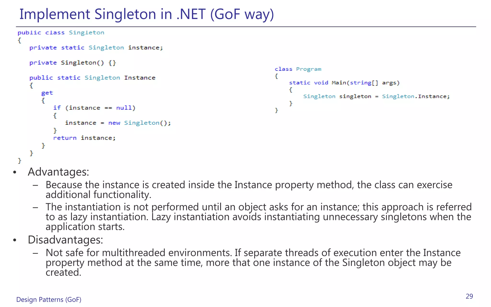 Implement Singleton in .NET (GoF way)




• Advantages:
     – Because the instance is created inside the Instance property method, the class can exercise
       additional functionality.
     – The instantiation is not performed until an object asks for an instance; this approach is referred
       to as lazy instantiation. Lazy instantiation avoids instantiating unnecessary singletons when the
       application starts.
• Disadvantages:
     – Not safe for multithreaded environments. If separate threads of execution enter the Instance
       property method at the same time, more that one instance of the Singleton object may be
       created.

Design Patterns (GoF)                                                                                  29
 