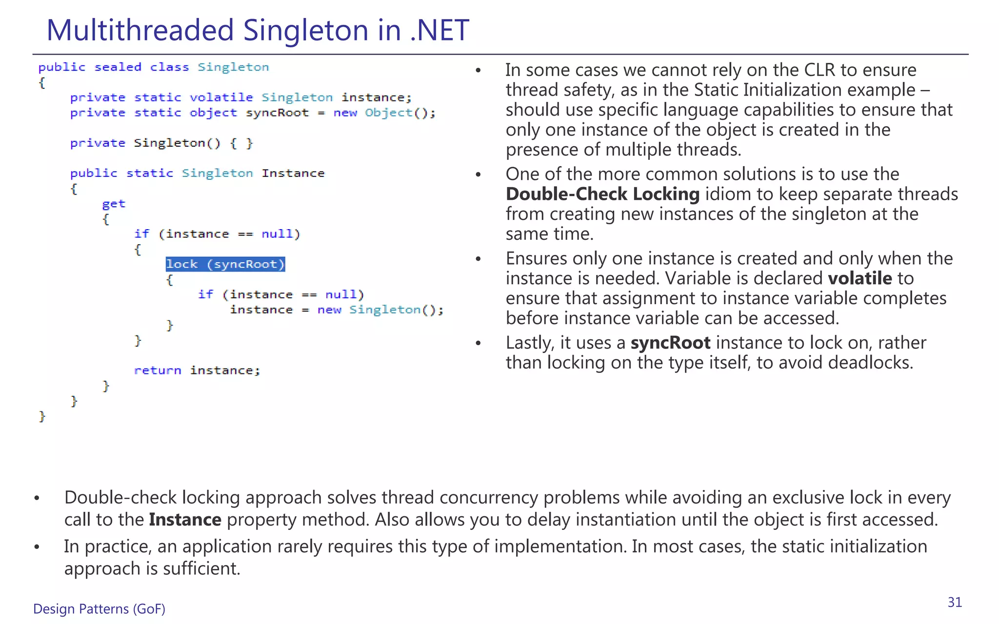 Multithreaded Singleton in .NET
                                                         •   In some cases we cannot rely on the CLR to ensure
                                                             thread safety, as in the Static Initialization example –
                                                             should use specific language capabilities to ensure that
                                                             only one instance of the object is created in the
                                                             presence of multiple threads.
                                                         •   One of the more common solutions is to use the
                                                             Double-Check Locking idiom to keep separate threads
                                                             from creating new instances of the singleton at the
                                                             same time.
                                                         •   Ensures only one instance is created and only when the
                                                             instance is needed. Variable is declared volatile to
                                                             ensure that assignment to instance variable completes
                                                             before instance variable can be accessed.
                                                         •   Lastly, it uses a syncRoot instance to lock on, rather
                                                             than locking on the type itself, to avoid deadlocks.




•    Double-check locking approach solves thread concurrency problems while avoiding an exclusive lock in every
     call to the Instance property method. Also allows you to delay instantiation until the object is first accessed.
•    In practice, an application rarely requires this type of implementation. In most cases, the static initialization
     approach is sufficient.

Design Patterns (GoF)                                                                                                31
 