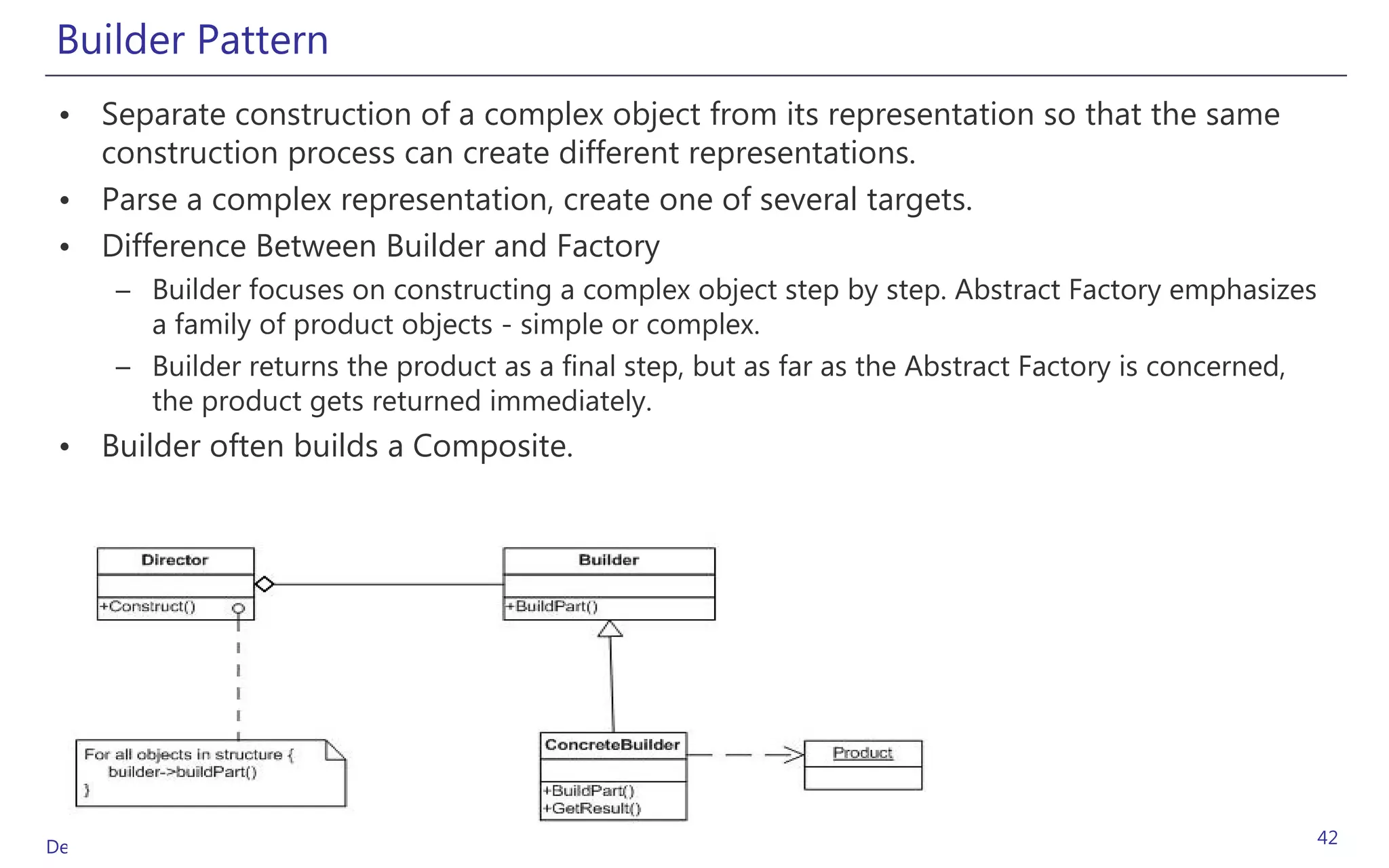 Builder Pattern
 • Separate construction of a complex object from its representation so that the same
   construction process can create different representations.
 • Parse a complex representation, create one of several targets.
 • Difference Between Builder and Factory
       – Builder focuses on constructing a complex object step by step. Abstract Factory emphasizes
         a family of product objects - simple or complex.
       – Builder returns the product as a final step, but as far as the Abstract Factory is concerned,
         the product gets returned immediately.
 • Builder often builds a Composite.




Design Patterns (GoF)                                                                                    42
 
