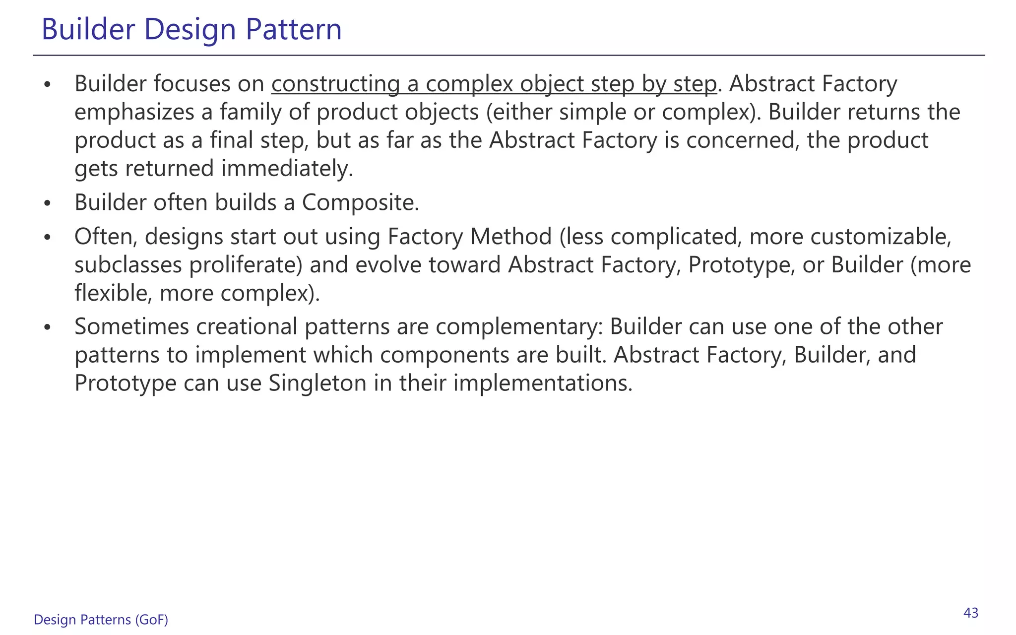 Builder Design Pattern
 • Builder focuses on constructing a complex object step by step. Abstract Factory
   emphasizes a family of product objects (either simple or complex). Builder returns the
   product as a final step, but as far as the Abstract Factory is concerned, the product
   gets returned immediately.
 • Builder often builds a Composite.
 • Often, designs start out using Factory Method (less complicated, more customizable,
   subclasses proliferate) and evolve toward Abstract Factory, Prototype, or Builder (more
   flexible, more complex).
 • Sometimes creational patterns are complementary: Builder can use one of the other
   patterns to implement which components are built. Abstract Factory, Builder, and
   Prototype can use Singleton in their implementations.




Design Patterns (GoF)                                                                    43
 