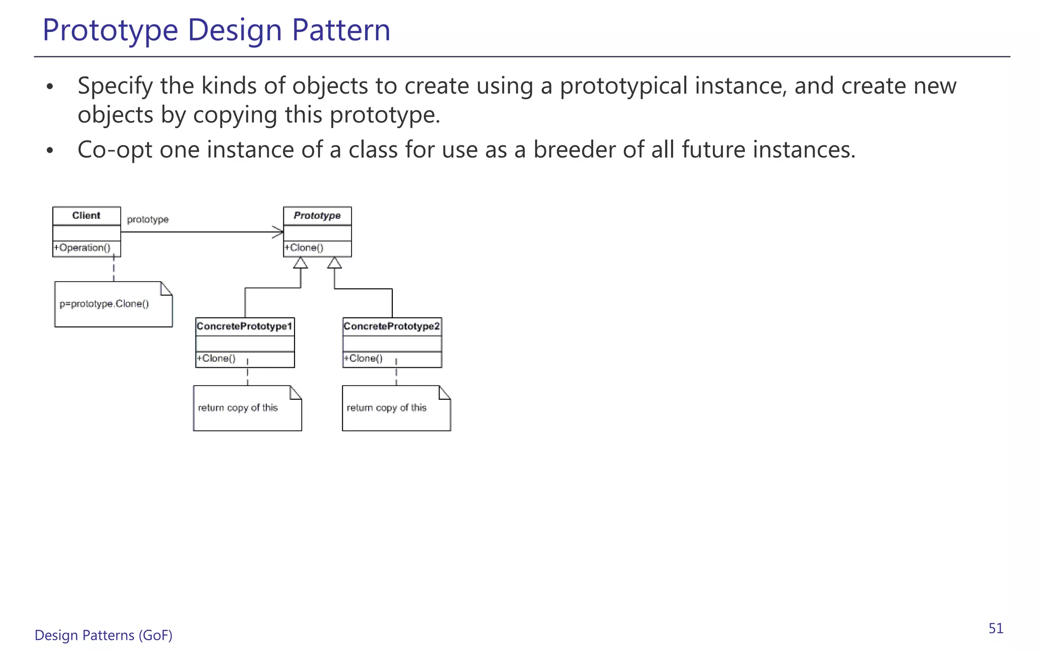 Prototype Design Pattern
 • Specify the kinds of objects to create using a prototypical instance, and create new
   objects by copying this prototype.
 • Co-opt one instance of a class for use as a breeder of all future instances.




Design Patterns (GoF)                                                                     51
 