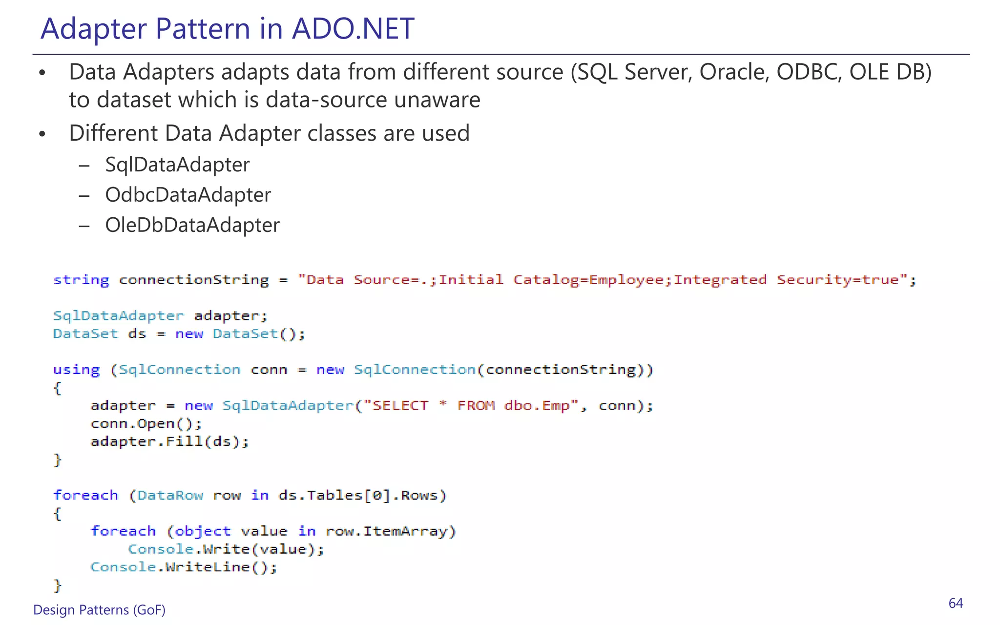 Adapter Pattern in ADO.NET
• Data Adapters adapts data from different source (SQL Server, Oracle, ODBC, OLE DB)
  to dataset which is data-source unaware
• Different Data Adapter classes are used
       – SqlDataAdapter
       – OdbcDataAdapter
       – OleDbDataAdapter




Design Patterns (GoF)                                                                  64
 