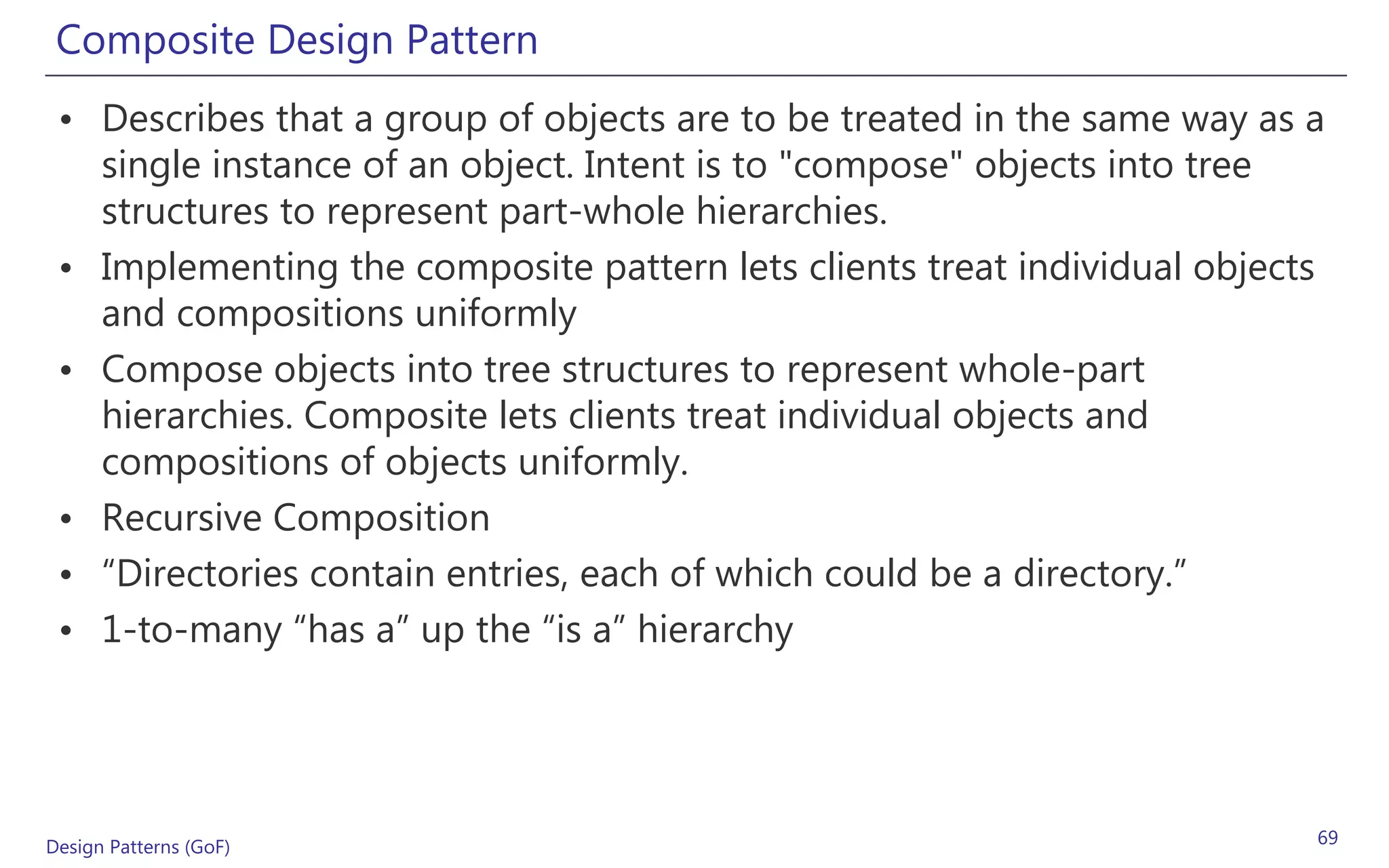 Composite Design Pattern
 • Describes that a group of objects are to be treated in the same way as a
   single instance of an object. Intent is to "compose" objects into tree
   structures to represent part-whole hierarchies.
 • Implementing the composite pattern lets clients treat individual objects
   and compositions uniformly
 • Compose objects into tree structures to represent whole-part
   hierarchies. Composite lets clients treat individual objects and
   compositions of objects uniformly.
 • Recursive Composition
 • “Directories contain entries, each of which could be a directory.”
 • 1-to-many “has a” up the “is a” hierarchy




Design Patterns (GoF)                                                     69
 